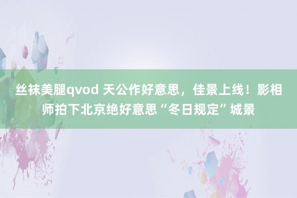 丝袜美腿qvod 天公作好意思，佳景上线！影相师拍下北京绝好意思“冬日规定”城景