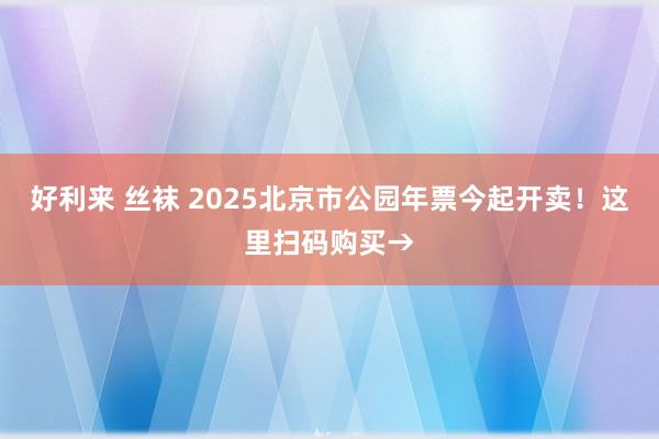 好利来 丝袜 2025北京市公园年票今起开卖！这里扫码购买→