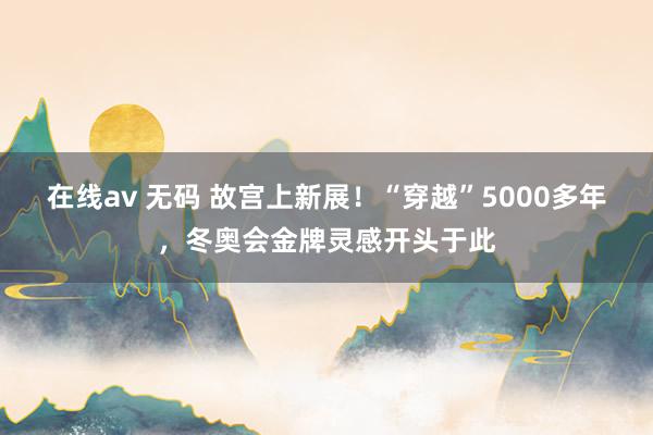 在线av 无码 故宫上新展！“穿越”5000多年，冬奥会金牌灵感开头于此