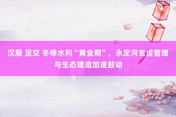 汉服 足交 冬修水利“黄金期”，永定河玄虚管理与生态建造加速鼓动