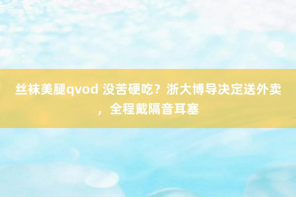 丝袜美腿qvod 没苦硬吃？浙大博导决定送外卖，全程戴隔音耳塞