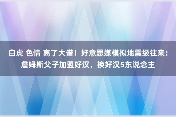 白虎 色情 离了大谱！好意思媒模拟地震级往来：詹姆斯父子加盟好汉，换好汉5东说念主