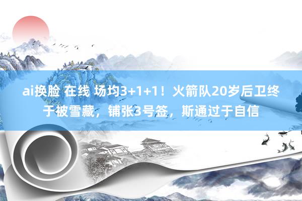 ai换脸 在线 场均3+1+1！火箭队20岁后卫终于被雪藏，铺张3号签，斯通过于自信