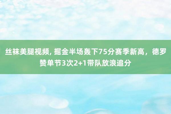 丝袜美腿视频， 掘金半场轰下75分赛季新高，德罗赞单节3次2+1带队放浪追分