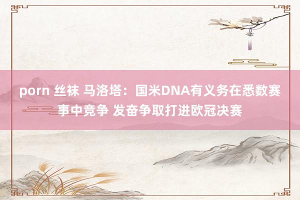 porn 丝袜 马洛塔：国米DNA有义务在悉数赛事中竞争 发奋争取打进欧冠决赛