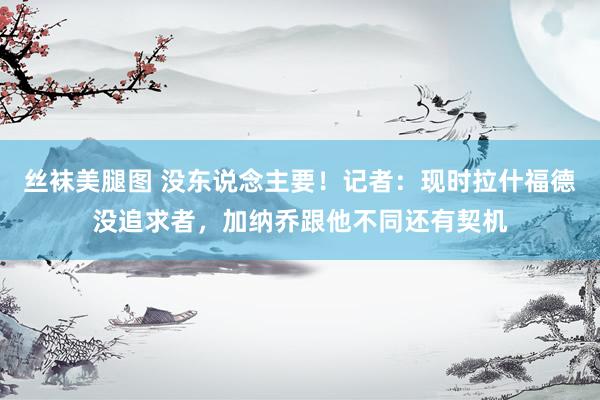 丝袜美腿图 没东说念主要！记者：现时拉什福德没追求者，加纳乔跟他不同还有契机