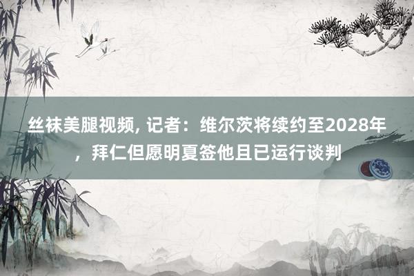 丝袜美腿视频， 记者：维尔茨将续约至2028年，拜仁但愿明夏签他且已运行谈判