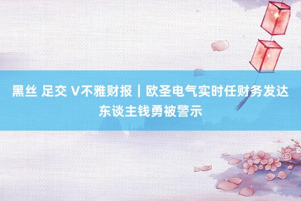 黑丝 足交 V不雅财报｜欧圣电气实时任财务发达东谈主钱勇被警示