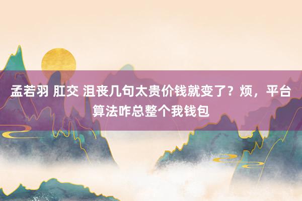 孟若羽 肛交 沮丧几句太贵价钱就变了？烦，平台算法咋总整个我钱包