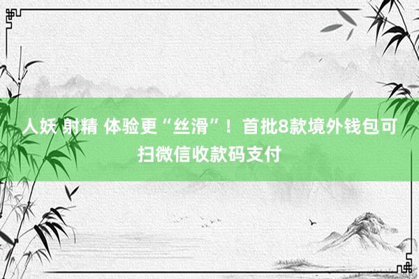 人妖 射精 体验更“丝滑”！首批8款境外钱包可扫微信收款码支付