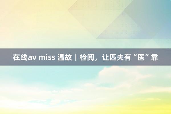 在线av miss 温故｜检阅，让匹夫有“医”靠