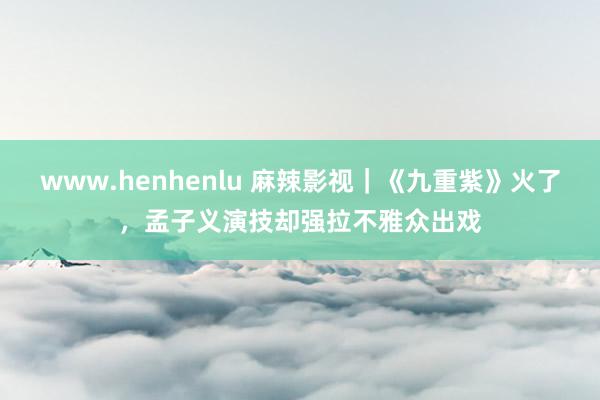 www.henhenlu 麻辣影视｜《九重紫》火了，孟子义演技却强拉不雅众出戏