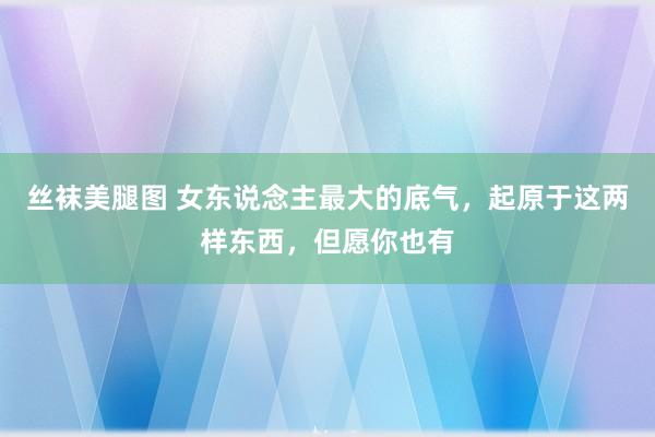 丝袜美腿图 女东说念主最大的底气，起原于这两样东西，但愿你也有