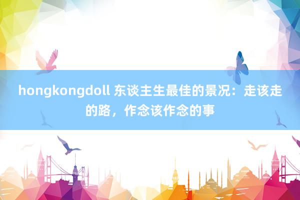 hongkongdoll 东谈主生最佳的景况：走该走的路，作念该作念的事