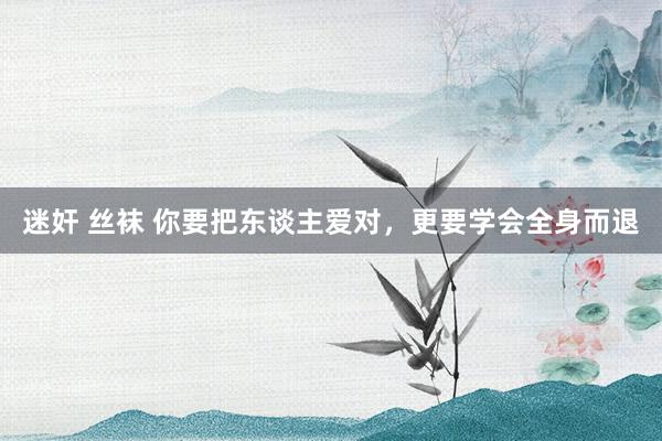迷奸 丝袜 你要把东谈主爱对，更要学会全身而退