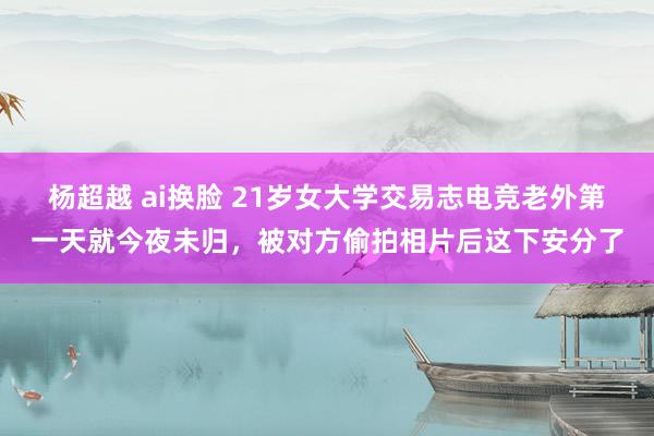 杨超越 ai换脸 21岁女大学交易志电竞老外第一天就今夜未归，被对方偷拍相片后这下安分了