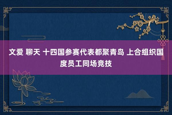 文爱 聊天 十四国参赛代表都聚青岛 上合组织国度员工同场竞技