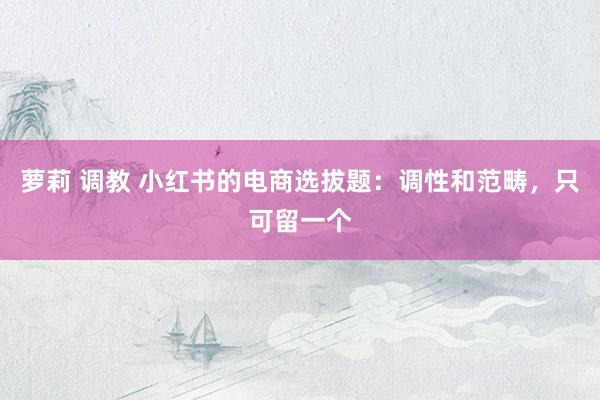 萝莉 调教 小红书的电商选拔题：调性和范畴，只可留一个