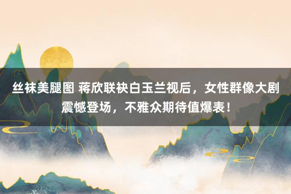 丝袜美腿图 蒋欣联袂白玉兰视后，女性群像大剧震憾登场，不雅众期待值爆表！
