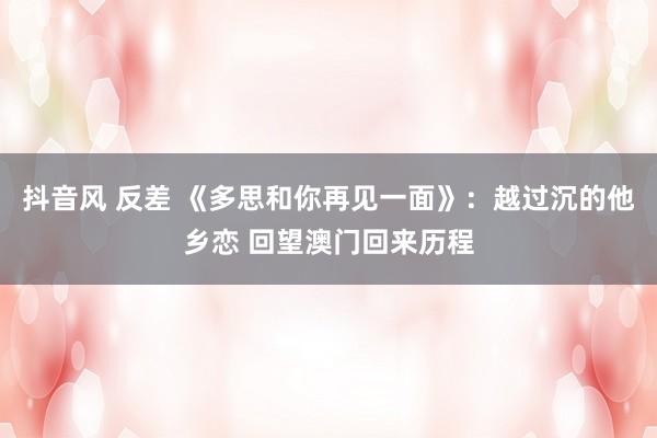抖音风 反差 《多思和你再见一面》：越过沉的他乡恋 回望澳门回来历程