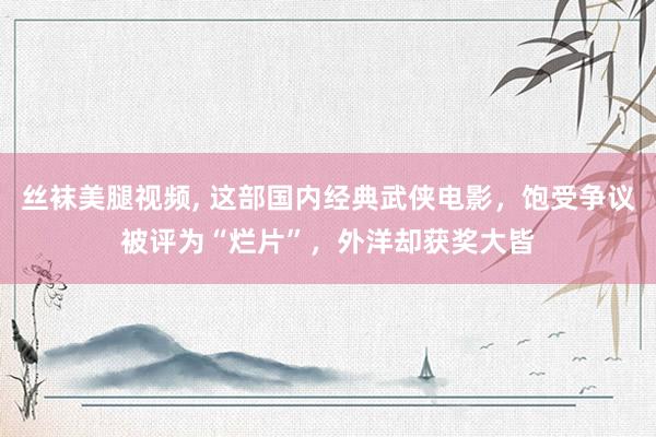 丝袜美腿视频， 这部国内经典武侠电影，饱受争议被评为“烂片”，外洋却获奖大皆