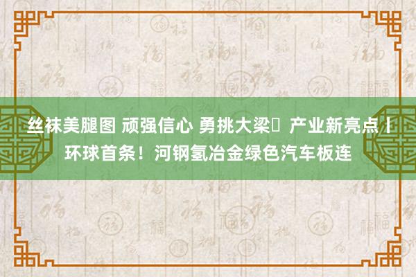 丝袜美腿图 顽强信心 勇挑大梁・产业新亮点丨环球首条！河钢氢冶金绿色汽车板连