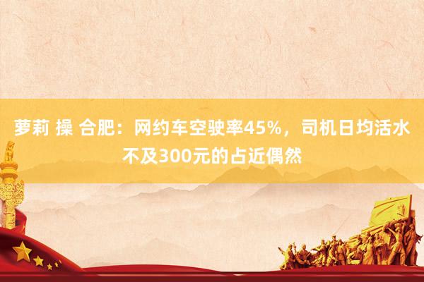 萝莉 操 合肥：网约车空驶率45%，司机日均活水不及300元的占近偶然