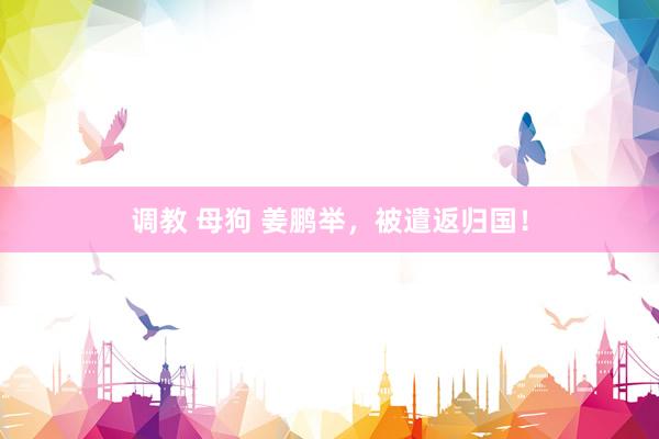 调教 母狗 姜鹏举，被遣返归国！