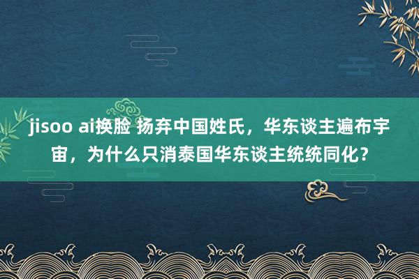 jisoo ai换脸 扬弃中国姓氏，华东谈主遍布宇宙，为什么只消泰国华东谈主统统同化？