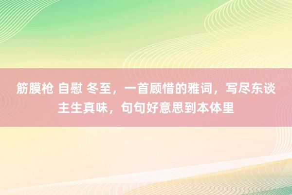 筋膜枪 自慰 冬至，一首顾惜的雅词，写尽东谈主生真味，句句好意思到本体里