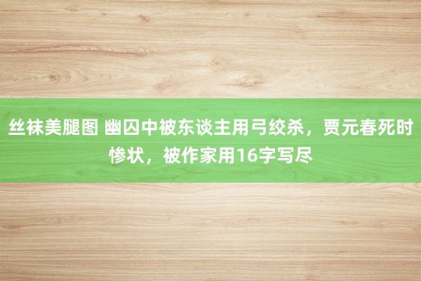 丝袜美腿图 幽囚中被东谈主用弓绞杀，贾元春死时惨状，被作家用16字写尽