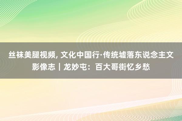 丝袜美腿视频， 文化中国行·传统墟落东说念主文影像志｜龙妙屯：百大哥街忆乡愁