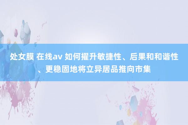 处女膜 在线av 如何擢升敏捷性、后果和和谐性、更稳固地将立异居品推向市集