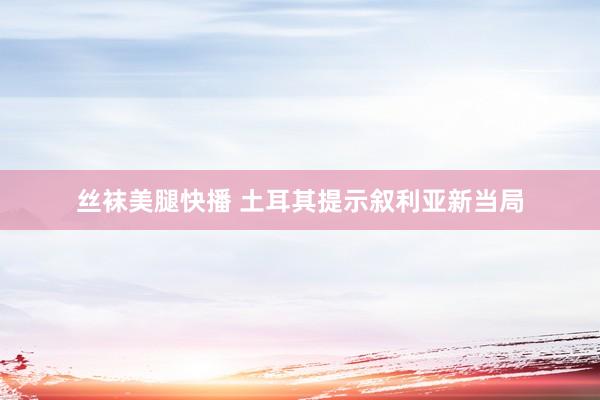 丝袜美腿快播 土耳其提示叙利亚新当局