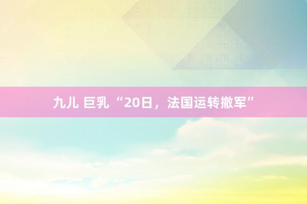 九儿 巨乳 “20日，法国运转撤军”