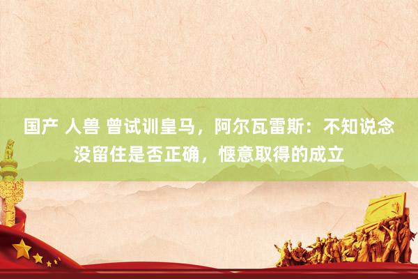 国产 人兽 曾试训皇马，阿尔瓦雷斯：不知说念没留住是否正确，惬意取得的成立