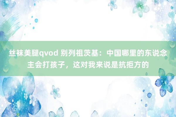 丝袜美腿qvod 别列祖茨基：中国哪里的东说念主会打孩子，这对我来说是抗拒方的