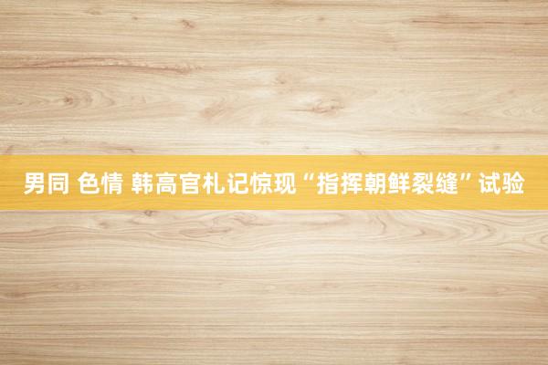 男同 色情 韩高官札记惊现“指挥朝鲜裂缝”试验