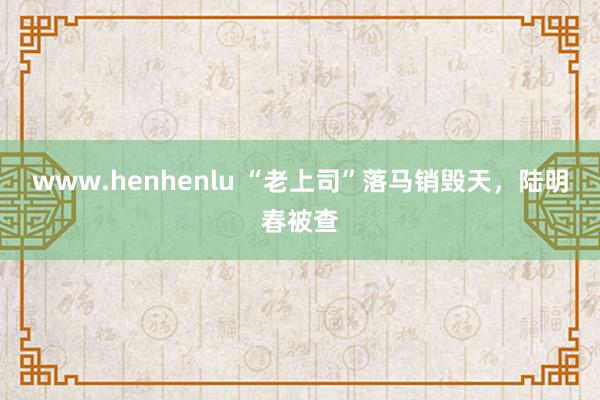 www.henhenlu “老上司”落马销毁天，陆明春被查