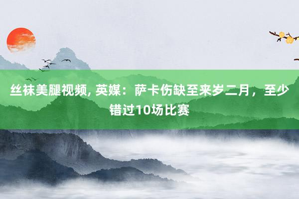 丝袜美腿视频， 英媒：萨卡伤缺至来岁二月，至少错过10场比赛