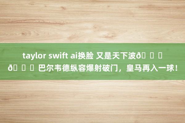 taylor swift ai换脸 又是天下波🚀🚀巴尔韦德纵容爆射破门，皇马再入一球！