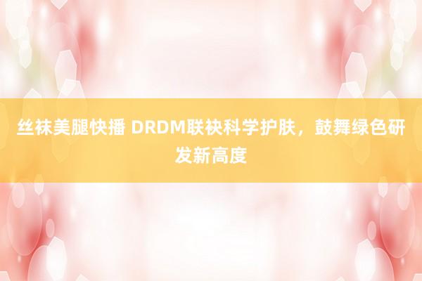丝袜美腿快播 DRDM联袂科学护肤，鼓舞绿色研发新高度