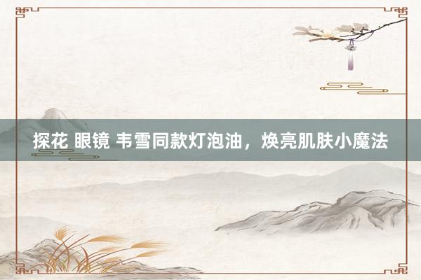 探花 眼镜 韦雪同款灯泡油，焕亮肌肤小魔法