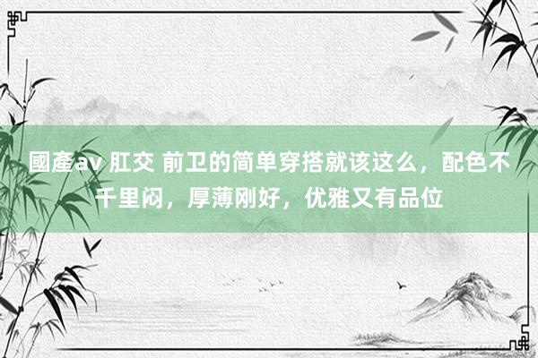國產av 肛交 前卫的简单穿搭就该这么，配色不千里闷，厚薄刚好，优雅又有品位