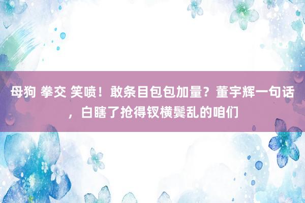 母狗 拳交 笑喷！敢条目包包加量？董宇辉一句话，白瞎了抢得钗横鬓乱的咱们