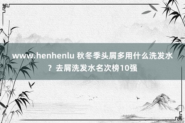 www.henhenlu 秋冬季头屑多用什么洗发水？去屑洗发水名次榜10强