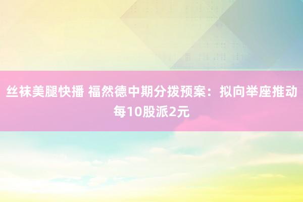 丝袜美腿快播 福然德中期分拨预案：拟向举座推动每10股派2元
