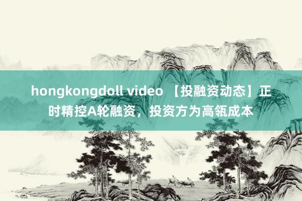 hongkongdoll video 【投融资动态】正时精控A轮融资，投资方为高瓴成本