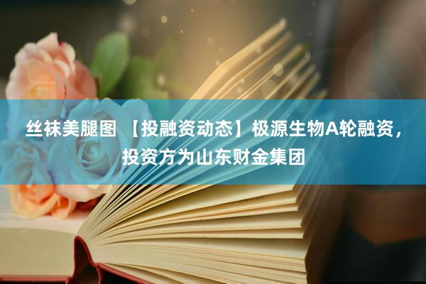 丝袜美腿图 【投融资动态】极源生物A轮融资，投资方为山东财金集团