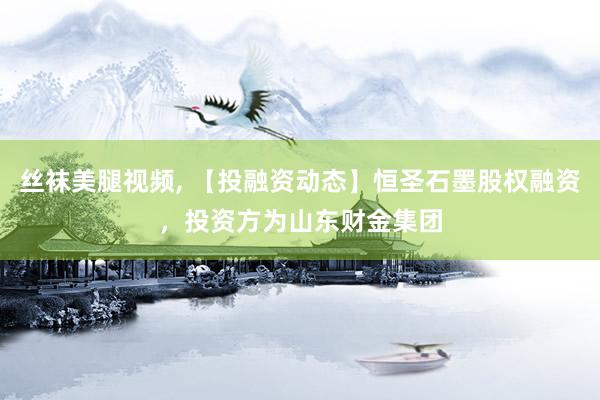 丝袜美腿视频， 【投融资动态】恒圣石墨股权融资，投资方为山东财金集团
